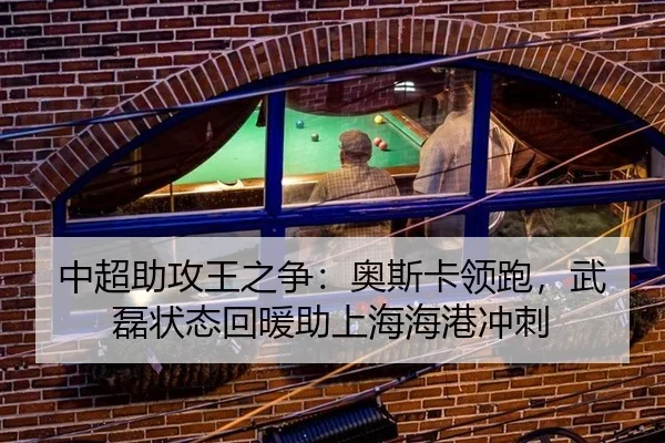 中超助攻王之争：奥斯卡领跑，武磊状态回暖助上海海港冲刺